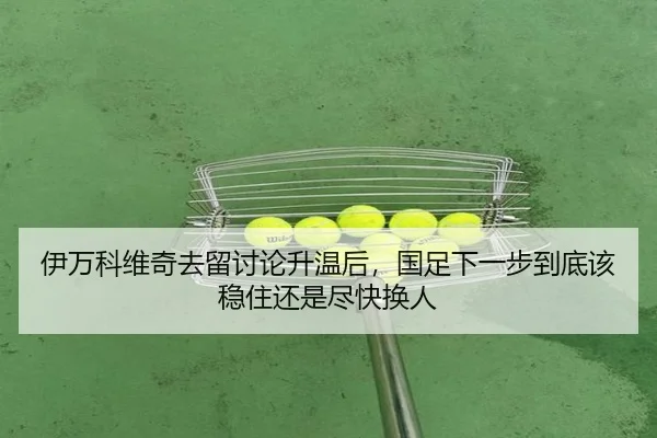 伊万科维奇去留讨论升温后，国足下一步到底该稳住还是尽快换人